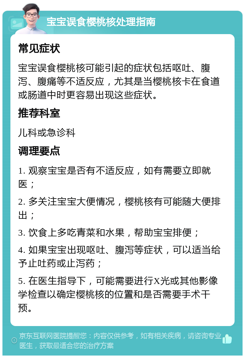 宝宝误食樱桃核处理指南 常见症状 宝宝误食樱桃核可能引起的症状包括呕吐、腹泻、腹痛等不适反应，尤其是当樱桃核卡在食道或肠道中时更容易出现这些症状。 推荐科室 儿科或急诊科 调理要点 1. 观察宝宝是否有不适反应，如有需要立即就医； 2. 多关注宝宝大便情况，樱桃核有可能随大便排出； 3. 饮食上多吃青菜和水果，帮助宝宝排便； 4. 如果宝宝出现呕吐、腹泻等症状，可以适当给予止吐药或止泻药； 5. 在医生指导下，可能需要进行X光或其他影像学检查以确定樱桃核的位置和是否需要手术干预。