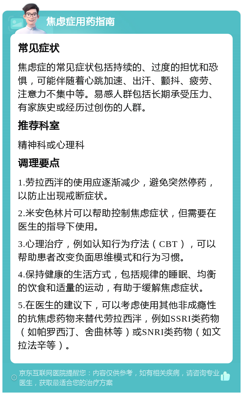 焦虑症用药指南 常见症状 焦虑症的常见症状包括持续的、过度的担忧和恐惧，可能伴随着心跳加速、出汗、颤抖、疲劳、注意力不集中等。易感人群包括长期承受压力、有家族史或经历过创伤的人群。 推荐科室 精神科或心理科 调理要点 1.劳拉西泮的使用应逐渐减少，避免突然停药，以防止出现戒断症状。 2.米安色林片可以帮助控制焦虑症状，但需要在医生的指导下使用。 3.心理治疗，例如认知行为疗法（CBT），可以帮助患者改变负面思维模式和行为习惯。 4.保持健康的生活方式，包括规律的睡眠、均衡的饮食和适量的运动，有助于缓解焦虑症状。 5.在医生的建议下，可以考虑使用其他非成瘾性的抗焦虑药物来替代劳拉西泮，例如SSRI类药物（如帕罗西汀、舍曲林等）或SNRI类药物（如文拉法辛等）。