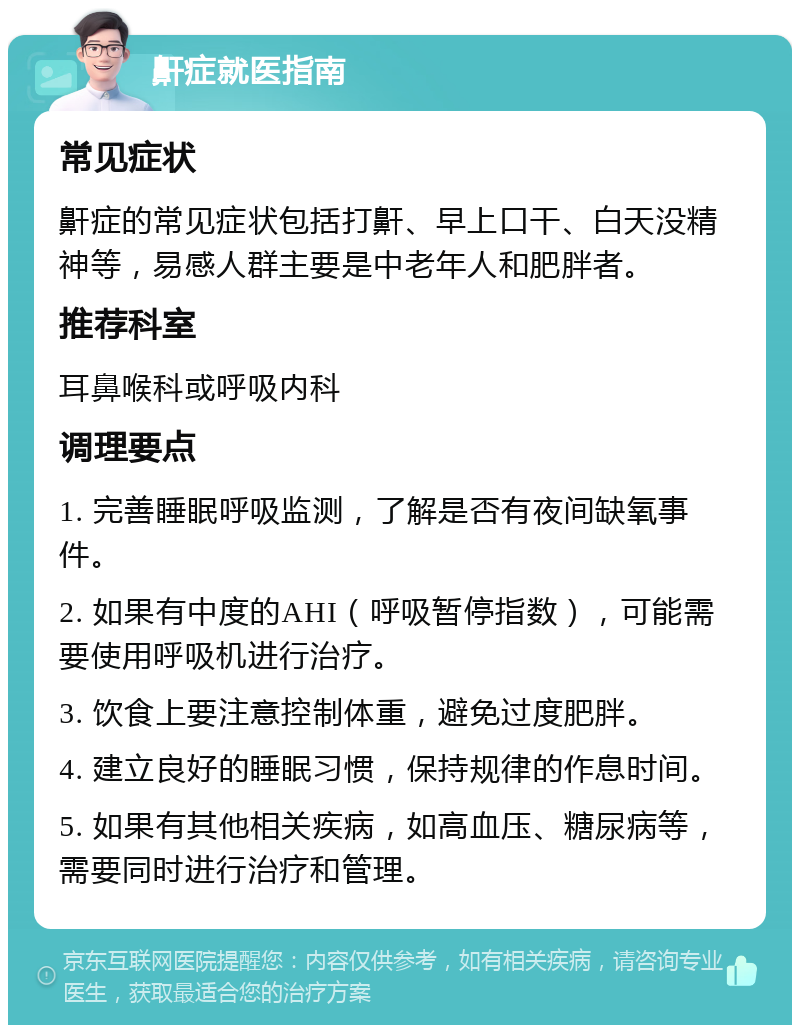 鼾症就医指南 常见症状 鼾症的常见症状包括打鼾、早上口干、白天没精神等，易感人群主要是中老年人和肥胖者。 推荐科室 耳鼻喉科或呼吸内科 调理要点 1. 完善睡眠呼吸监测，了解是否有夜间缺氧事件。 2. 如果有中度的AHI（呼吸暂停指数），可能需要使用呼吸机进行治疗。 3. 饮食上要注意控制体重，避免过度肥胖。 4. 建立良好的睡眠习惯，保持规律的作息时间。 5. 如果有其他相关疾病，如高血压、糖尿病等，需要同时进行治疗和管理。