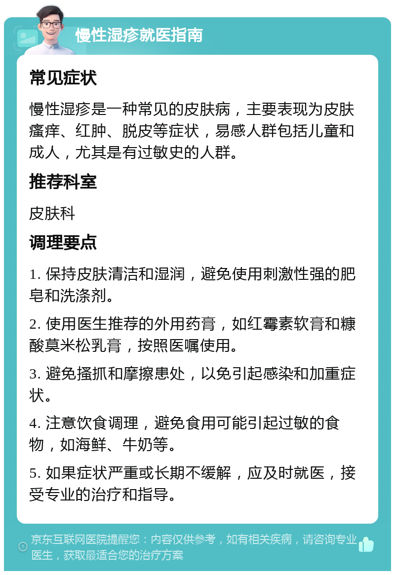 慢性湿疹就医指南 常见症状 慢性湿疹是一种常见的皮肤病，主要表现为皮肤瘙痒、红肿、脱皮等症状，易感人群包括儿童和成人，尤其是有过敏史的人群。 推荐科室 皮肤科 调理要点 1. 保持皮肤清洁和湿润，避免使用刺激性强的肥皂和洗涤剂。 2. 使用医生推荐的外用药膏，如红霉素软膏和糠酸莫米松乳膏，按照医嘱使用。 3. 避免搔抓和摩擦患处，以免引起感染和加重症状。 4. 注意饮食调理，避免食用可能引起过敏的食物，如海鲜、牛奶等。 5. 如果症状严重或长期不缓解，应及时就医，接受专业的治疗和指导。