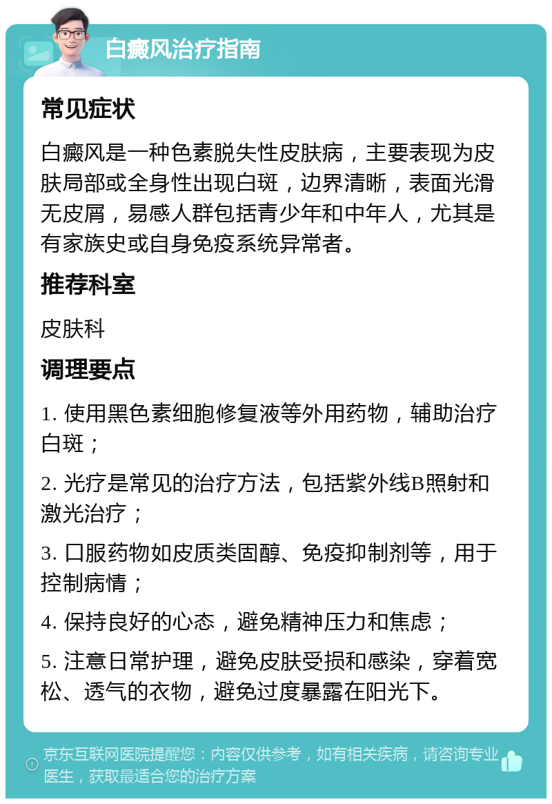 白癜风治疗指南 常见症状 白癜风是一种色素脱失性皮肤病，主要表现为皮肤局部或全身性出现白斑，边界清晰，表面光滑无皮屑，易感人群包括青少年和中年人，尤其是有家族史或自身免疫系统异常者。 推荐科室 皮肤科 调理要点 1. 使用黑色素细胞修复液等外用药物，辅助治疗白斑； 2. 光疗是常见的治疗方法，包括紫外线B照射和激光治疗； 3. 口服药物如皮质类固醇、免疫抑制剂等，用于控制病情； 4. 保持良好的心态，避免精神压力和焦虑； 5. 注意日常护理，避免皮肤受损和感染，穿着宽松、透气的衣物，避免过度暴露在阳光下。