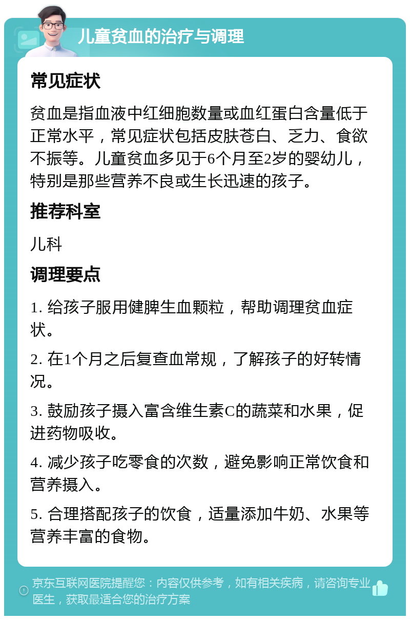 儿童贫血的治疗与调理 常见症状 贫血是指血液中红细胞数量或血红蛋白含量低于正常水平，常见症状包括皮肤苍白、乏力、食欲不振等。儿童贫血多见于6个月至2岁的婴幼儿，特别是那些营养不良或生长迅速的孩子。 推荐科室 儿科 调理要点 1. 给孩子服用健脾生血颗粒，帮助调理贫血症状。 2. 在1个月之后复查血常规，了解孩子的好转情况。 3. 鼓励孩子摄入富含维生素C的蔬菜和水果，促进药物吸收。 4. 减少孩子吃零食的次数，避免影响正常饮食和营养摄入。 5. 合理搭配孩子的饮食，适量添加牛奶、水果等营养丰富的食物。