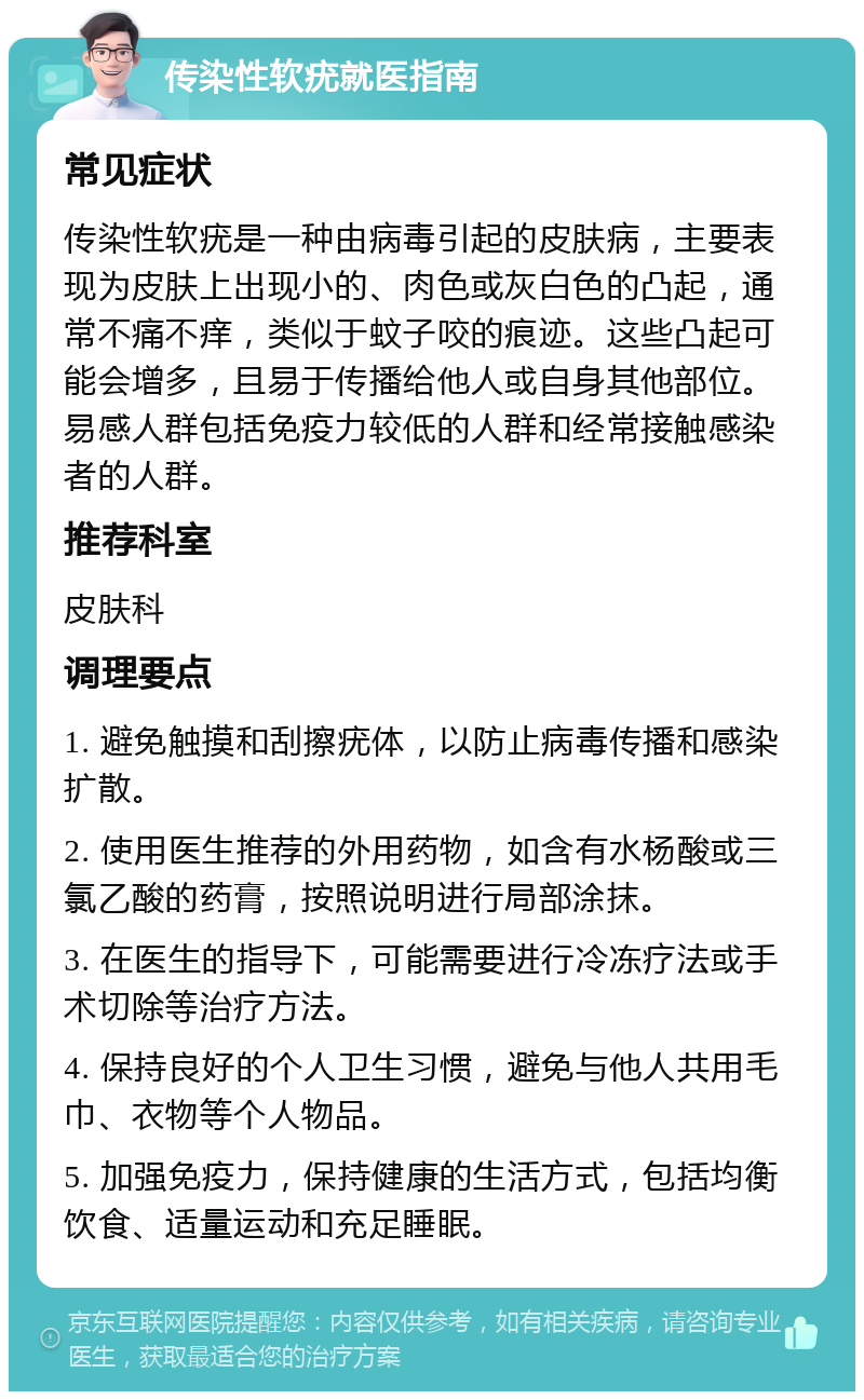 传染性软疣就医指南 常见症状 传染性软疣是一种由病毒引起的皮肤病，主要表现为皮肤上出现小的、肉色或灰白色的凸起，通常不痛不痒，类似于蚊子咬的痕迹。这些凸起可能会增多，且易于传播给他人或自身其他部位。易感人群包括免疫力较低的人群和经常接触感染者的人群。 推荐科室 皮肤科 调理要点 1. 避免触摸和刮擦疣体，以防止病毒传播和感染扩散。 2. 使用医生推荐的外用药物，如含有水杨酸或三氯乙酸的药膏，按照说明进行局部涂抹。 3. 在医生的指导下，可能需要进行冷冻疗法或手术切除等治疗方法。 4. 保持良好的个人卫生习惯，避免与他人共用毛巾、衣物等个人物品。 5. 加强免疫力，保持健康的生活方式，包括均衡饮食、适量运动和充足睡眠。