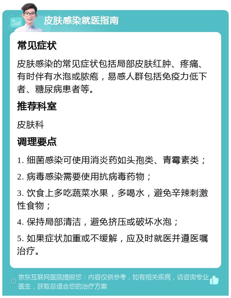 皮肤感染就医指南 常见症状 皮肤感染的常见症状包括局部皮肤红肿、疼痛、有时伴有水泡或脓疱，易感人群包括免疫力低下者、糖尿病患者等。 推荐科室 皮肤科 调理要点 1. 细菌感染可使用消炎药如头孢类、青霉素类； 2. 病毒感染需要使用抗病毒药物； 3. 饮食上多吃蔬菜水果，多喝水，避免辛辣刺激性食物； 4. 保持局部清洁，避免挤压或破坏水泡； 5. 如果症状加重或不缓解，应及时就医并遵医嘱治疗。