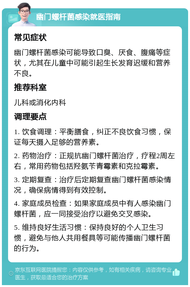 幽门螺杆菌感染就医指南 常见症状 幽门螺杆菌感染可能导致口臭、厌食、腹痛等症状，尤其在儿童中可能引起生长发育迟缓和营养不良。 推荐科室 儿科或消化内科 调理要点 1. 饮食调理：平衡膳食，纠正不良饮食习惯，保证每天摄入足够的营养素。 2. 药物治疗：正规抗幽门螺杆菌治疗，疗程2周左右，常用药物包括羟氨苄青霉素和克拉霉素。 3. 定期复查：治疗后定期复查幽门螺杆菌感染情况，确保病情得到有效控制。 4. 家庭成员检查：如果家庭成员中有人感染幽门螺杆菌，应一同接受治疗以避免交叉感染。 5. 维持良好生活习惯：保持良好的个人卫生习惯，避免与他人共用餐具等可能传播幽门螺杆菌的行为。