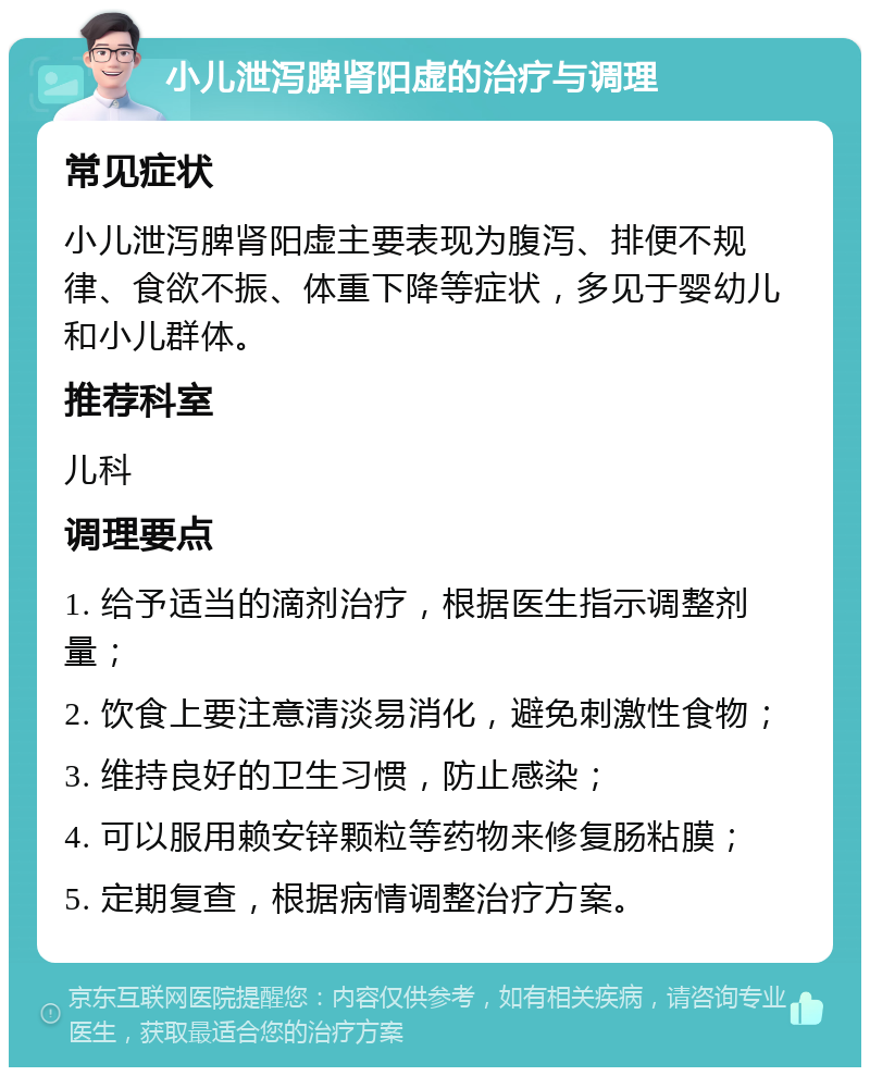 小儿泄泻脾肾阳虚的治疗与调理 常见症状 小儿泄泻脾肾阳虚主要表现为腹泻、排便不规律、食欲不振、体重下降等症状，多见于婴幼儿和小儿群体。 推荐科室 儿科 调理要点 1. 给予适当的滴剂治疗，根据医生指示调整剂量； 2. 饮食上要注意清淡易消化，避免刺激性食物； 3. 维持良好的卫生习惯，防止感染； 4. 可以服用赖安锌颗粒等药物来修复肠粘膜； 5. 定期复查，根据病情调整治疗方案。