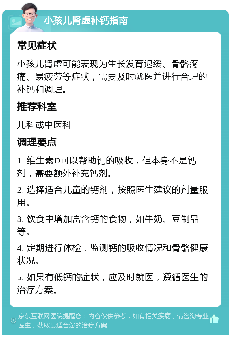 小孩儿肾虚补钙指南 常见症状 小孩儿肾虚可能表现为生长发育迟缓、骨骼疼痛、易疲劳等症状，需要及时就医并进行合理的补钙和调理。 推荐科室 儿科或中医科 调理要点 1. 维生素D可以帮助钙的吸收，但本身不是钙剂，需要额外补充钙剂。 2. 选择适合儿童的钙剂，按照医生建议的剂量服用。 3. 饮食中增加富含钙的食物，如牛奶、豆制品等。 4. 定期进行体检，监测钙的吸收情况和骨骼健康状况。 5. 如果有低钙的症状，应及时就医，遵循医生的治疗方案。