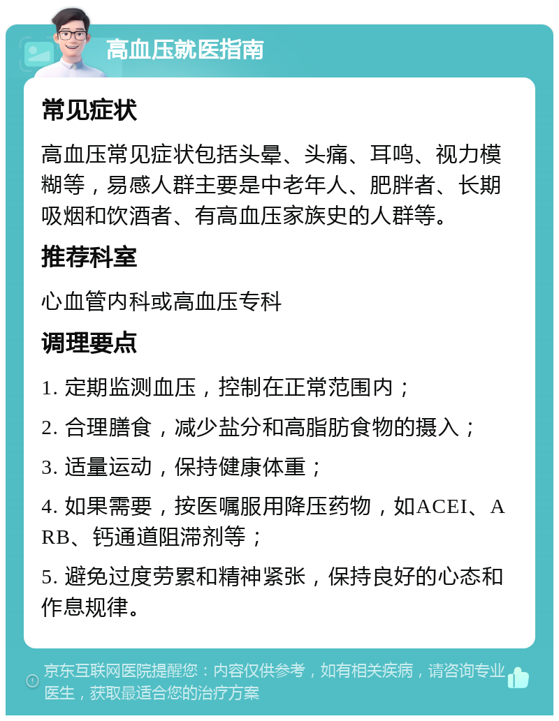 高血压就医指南 常见症状 高血压常见症状包括头晕、头痛、耳鸣、视力模糊等，易感人群主要是中老年人、肥胖者、长期吸烟和饮酒者、有高血压家族史的人群等。 推荐科室 心血管内科或高血压专科 调理要点 1. 定期监测血压，控制在正常范围内； 2. 合理膳食，减少盐分和高脂肪食物的摄入； 3. 适量运动，保持健康体重； 4. 如果需要，按医嘱服用降压药物，如ACEI、ARB、钙通道阻滞剂等； 5. 避免过度劳累和精神紧张，保持良好的心态和作息规律。