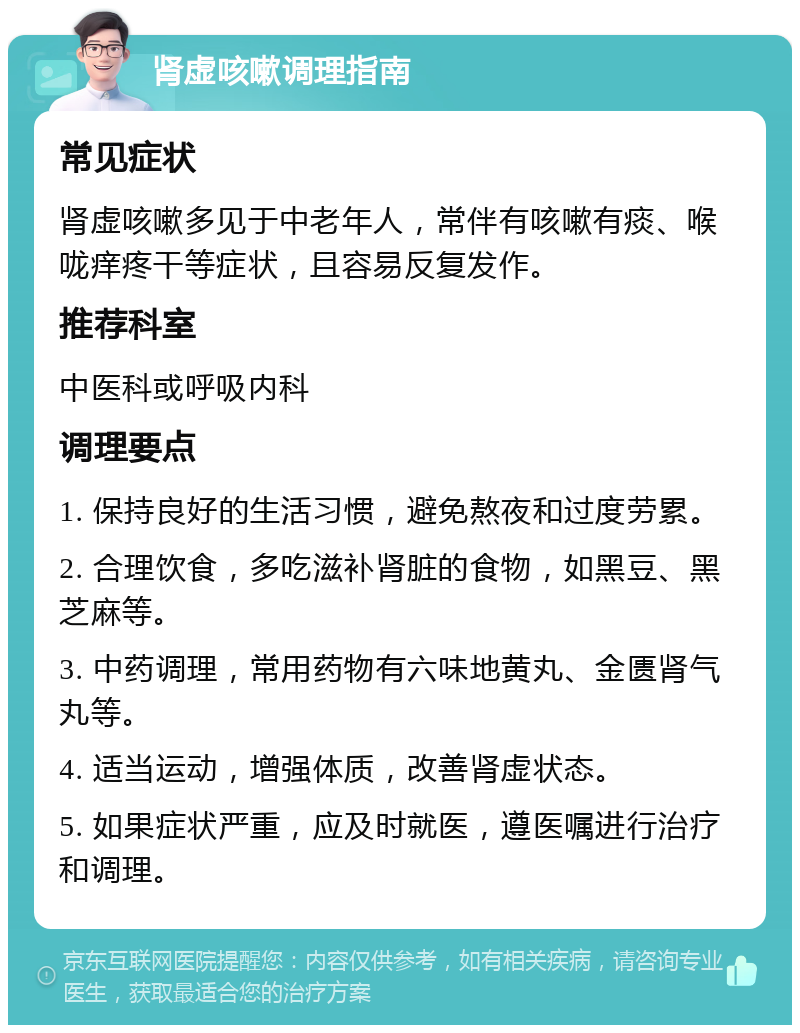 肾虚咳嗽调理指南 常见症状 肾虚咳嗽多见于中老年人，常伴有咳嗽有痰、喉咙痒疼干等症状，且容易反复发作。 推荐科室 中医科或呼吸内科 调理要点 1. 保持良好的生活习惯，避免熬夜和过度劳累。 2. 合理饮食，多吃滋补肾脏的食物，如黑豆、黑芝麻等。 3. 中药调理，常用药物有六味地黄丸、金匮肾气丸等。 4. 适当运动，增强体质，改善肾虚状态。 5. 如果症状严重，应及时就医，遵医嘱进行治疗和调理。