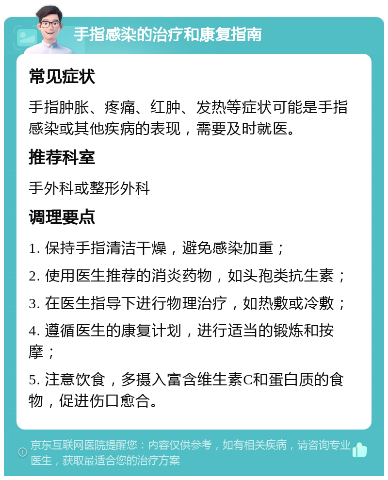 手指感染的治疗和康复指南 常见症状 手指肿胀、疼痛、红肿、发热等症状可能是手指感染或其他疾病的表现，需要及时就医。 推荐科室 手外科或整形外科 调理要点 1. 保持手指清洁干燥，避免感染加重； 2. 使用医生推荐的消炎药物，如头孢类抗生素； 3. 在医生指导下进行物理治疗，如热敷或冷敷； 4. 遵循医生的康复计划，进行适当的锻炼和按摩； 5. 注意饮食，多摄入富含维生素C和蛋白质的食物，促进伤口愈合。