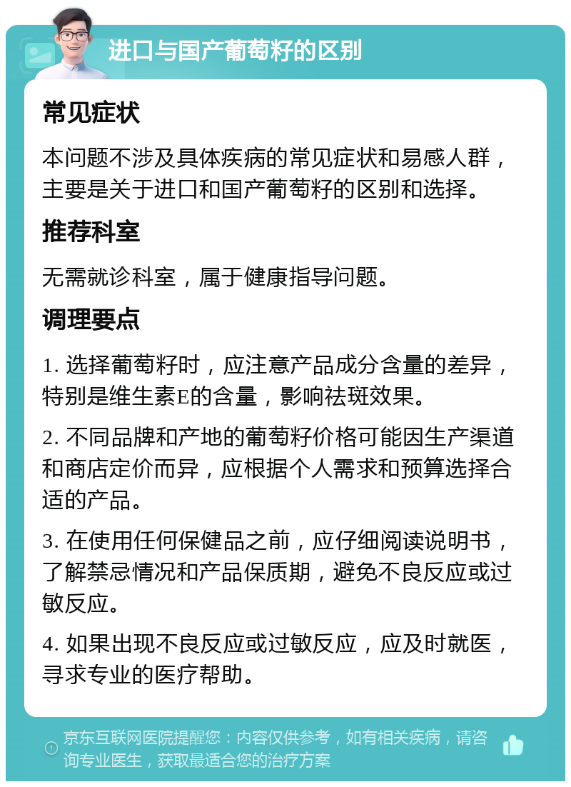 进口与国产葡萄籽的区别 常见症状 本问题不涉及具体疾病的常见症状和易感人群，主要是关于进口和国产葡萄籽的区别和选择。 推荐科室 无需就诊科室，属于健康指导问题。 调理要点 1. 选择葡萄籽时，应注意产品成分含量的差异，特别是维生素E的含量，影响祛斑效果。 2. 不同品牌和产地的葡萄籽价格可能因生产渠道和商店定价而异，应根据个人需求和预算选择合适的产品。 3. 在使用任何保健品之前，应仔细阅读说明书，了解禁忌情况和产品保质期，避免不良反应或过敏反应。 4. 如果出现不良反应或过敏反应，应及时就医，寻求专业的医疗帮助。