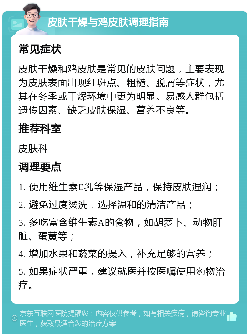 皮肤干燥与鸡皮肤调理指南 常见症状 皮肤干燥和鸡皮肤是常见的皮肤问题，主要表现为皮肤表面出现红斑点、粗糙、脱屑等症状，尤其在冬季或干燥环境中更为明显。易感人群包括遗传因素、缺乏皮肤保湿、营养不良等。 推荐科室 皮肤科 调理要点 1. 使用维生素E乳等保湿产品，保持皮肤湿润； 2. 避免过度烫洗，选择温和的清洁产品； 3. 多吃富含维生素A的食物，如胡萝卜、动物肝脏、蛋黄等； 4. 增加水果和蔬菜的摄入，补充足够的营养； 5. 如果症状严重，建议就医并按医嘱使用药物治疗。