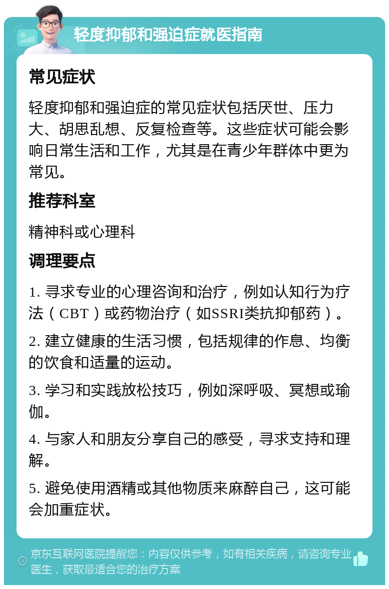 轻度抑郁和强迫症就医指南 常见症状 轻度抑郁和强迫症的常见症状包括厌世、压力大、胡思乱想、反复检查等。这些症状可能会影响日常生活和工作，尤其是在青少年群体中更为常见。 推荐科室 精神科或心理科 调理要点 1. 寻求专业的心理咨询和治疗，例如认知行为疗法（CBT）或药物治疗（如SSRI类抗抑郁药）。 2. 建立健康的生活习惯，包括规律的作息、均衡的饮食和适量的运动。 3. 学习和实践放松技巧，例如深呼吸、冥想或瑜伽。 4. 与家人和朋友分享自己的感受，寻求支持和理解。 5. 避免使用酒精或其他物质来麻醉自己，这可能会加重症状。