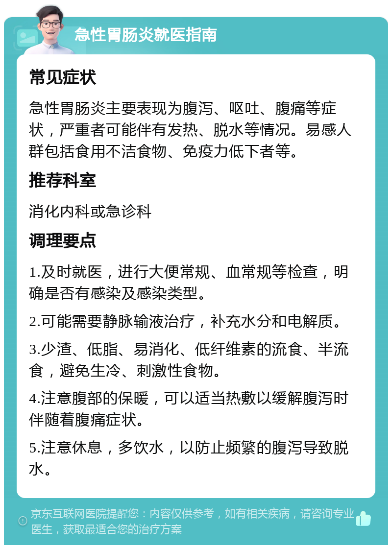 急性胃肠炎就医指南 常见症状 急性胃肠炎主要表现为腹泻、呕吐、腹痛等症状，严重者可能伴有发热、脱水等情况。易感人群包括食用不洁食物、免疫力低下者等。 推荐科室 消化内科或急诊科 调理要点 1.及时就医，进行大便常规、血常规等检查，明确是否有感染及感染类型。 2.可能需要静脉输液治疗，补充水分和电解质。 3.少渣、低脂、易消化、低纤维素的流食、半流食，避免生冷、刺激性食物。 4.注意腹部的保暖，可以适当热敷以缓解腹泻时伴随着腹痛症状。 5.注意休息，多饮水，以防止频繁的腹泻导致脱水。