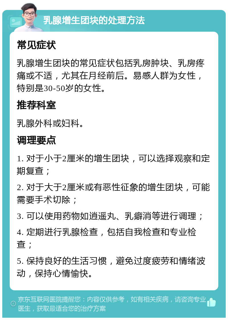 乳腺增生团块的处理方法 常见症状 乳腺增生团块的常见症状包括乳房肿块、乳房疼痛或不适，尤其在月经前后。易感人群为女性，特别是30-50岁的女性。 推荐科室 乳腺外科或妇科。 调理要点 1. 对于小于2厘米的增生团块，可以选择观察和定期复查； 2. 对于大于2厘米或有恶性征象的增生团块，可能需要手术切除； 3. 可以使用药物如逍遥丸、乳癖消等进行调理； 4. 定期进行乳腺检查，包括自我检查和专业检查； 5. 保持良好的生活习惯，避免过度疲劳和情绪波动，保持心情愉快。