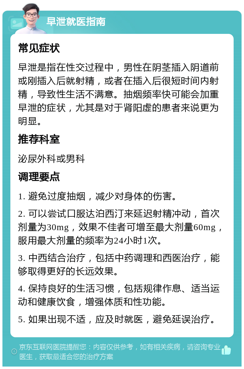 早泄就医指南 常见症状 早泄是指在性交过程中，男性在阴茎插入阴道前或刚插入后就射精，或者在插入后很短时间内射精，导致性生活不满意。抽烟频率快可能会加重早泄的症状，尤其是对于肾阳虚的患者来说更为明显。 推荐科室 泌尿外科或男科 调理要点 1. 避免过度抽烟，减少对身体的伤害。 2. 可以尝试口服达泊西汀来延迟射精冲动，首次剂量为30mg，效果不佳者可增至最大剂量60mg，服用最大剂量的频率为24小时1次。 3. 中西结合治疗，包括中药调理和西医治疗，能够取得更好的长远效果。 4. 保持良好的生活习惯，包括规律作息、适当运动和健康饮食，增强体质和性功能。 5. 如果出现不适，应及时就医，避免延误治疗。