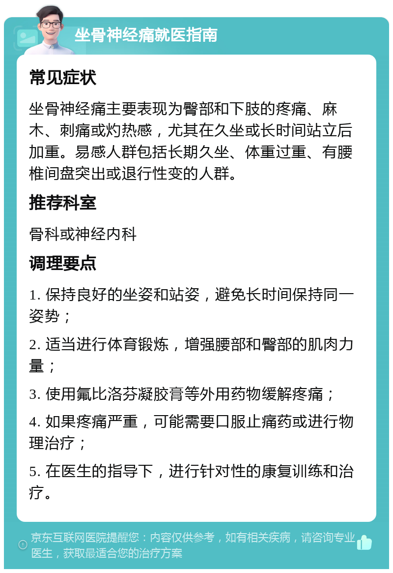 坐骨神经痛就医指南 常见症状 坐骨神经痛主要表现为臀部和下肢的疼痛、麻木、刺痛或灼热感，尤其在久坐或长时间站立后加重。易感人群包括长期久坐、体重过重、有腰椎间盘突出或退行性变的人群。 推荐科室 骨科或神经内科 调理要点 1. 保持良好的坐姿和站姿，避免长时间保持同一姿势； 2. 适当进行体育锻炼，增强腰部和臀部的肌肉力量； 3. 使用氟比洛芬凝胶膏等外用药物缓解疼痛； 4. 如果疼痛严重，可能需要口服止痛药或进行物理治疗； 5. 在医生的指导下，进行针对性的康复训练和治疗。