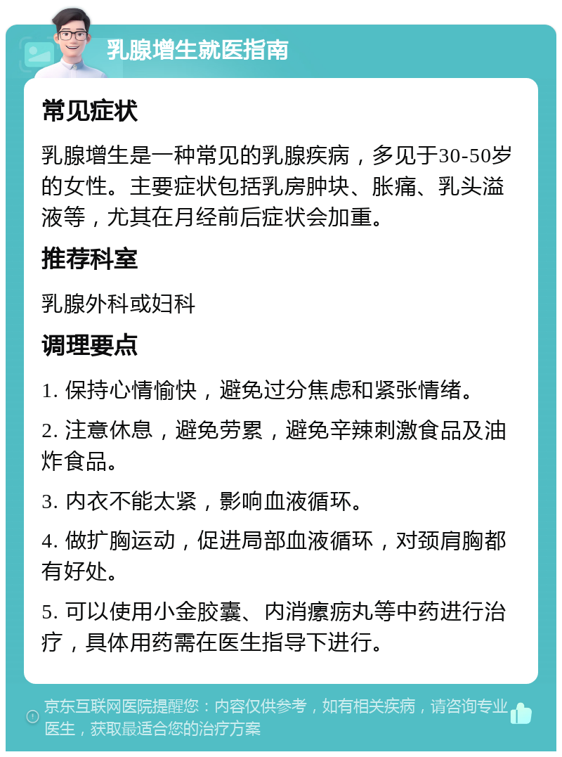 乳腺增生就医指南 常见症状 乳腺增生是一种常见的乳腺疾病，多见于30-50岁的女性。主要症状包括乳房肿块、胀痛、乳头溢液等，尤其在月经前后症状会加重。 推荐科室 乳腺外科或妇科 调理要点 1. 保持心情愉快，避免过分焦虑和紧张情绪。 2. 注意休息，避免劳累，避免辛辣刺激食品及油炸食品。 3. 内衣不能太紧，影响血液循环。 4. 做扩胸运动，促进局部血液循环，对颈肩胸都有好处。 5. 可以使用小金胶囊、内消瘰疬丸等中药进行治疗，具体用药需在医生指导下进行。