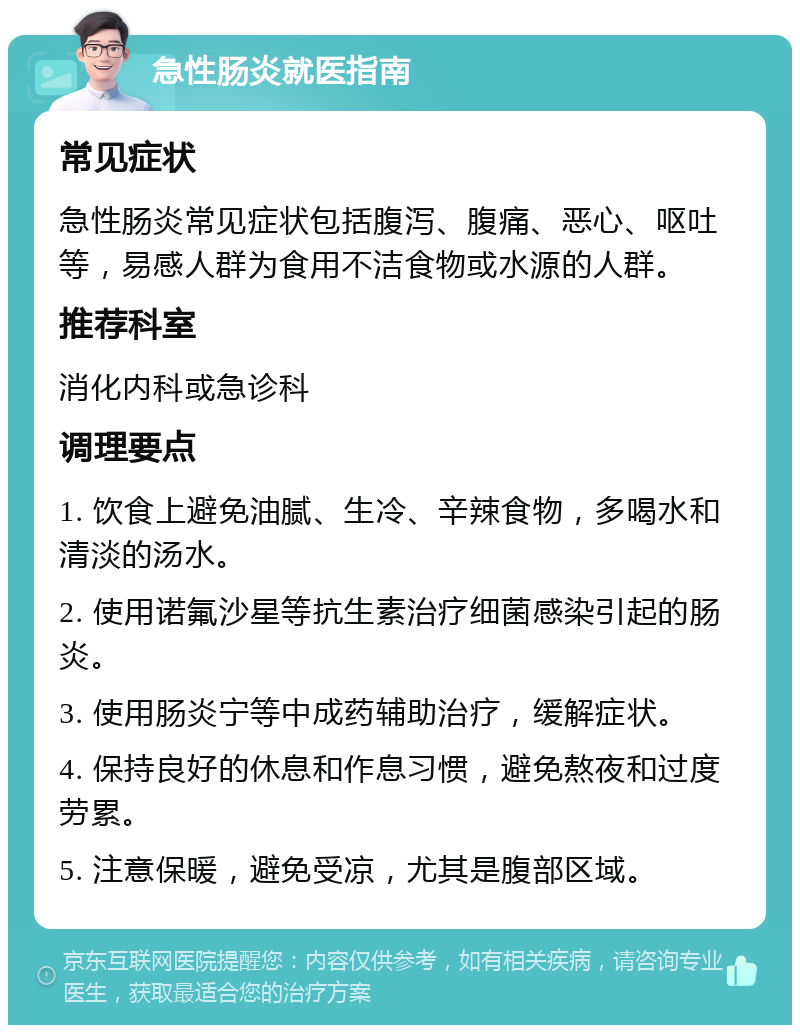 急性肠炎就医指南 常见症状 急性肠炎常见症状包括腹泻、腹痛、恶心、呕吐等，易感人群为食用不洁食物或水源的人群。 推荐科室 消化内科或急诊科 调理要点 1. 饮食上避免油腻、生冷、辛辣食物，多喝水和清淡的汤水。 2. 使用诺氟沙星等抗生素治疗细菌感染引起的肠炎。 3. 使用肠炎宁等中成药辅助治疗，缓解症状。 4. 保持良好的休息和作息习惯，避免熬夜和过度劳累。 5. 注意保暖，避免受凉，尤其是腹部区域。