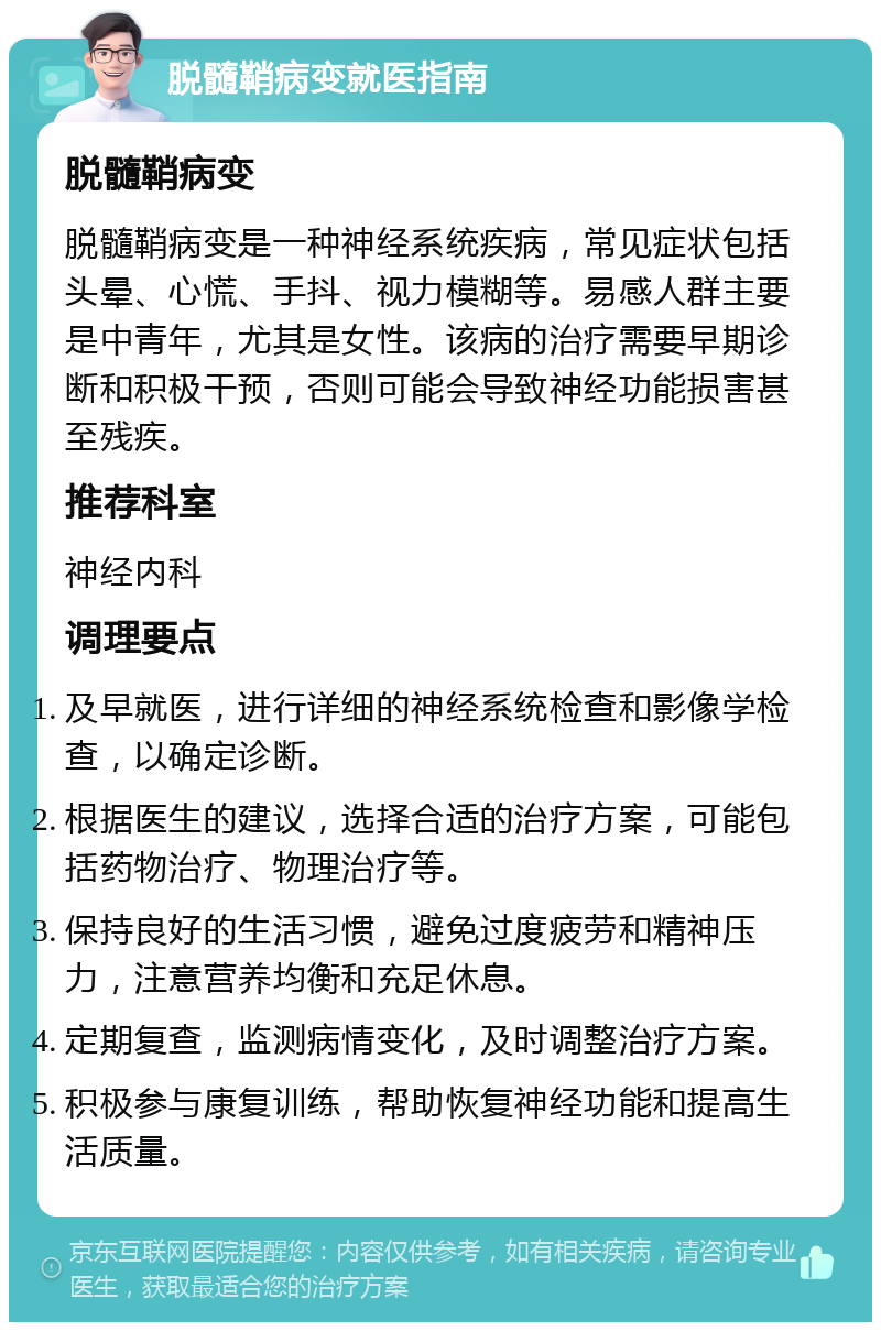 脱髓鞘病变就医指南 脱髓鞘病变 脱髓鞘病变是一种神经系统疾病，常见症状包括头晕、心慌、手抖、视力模糊等。易感人群主要是中青年，尤其是女性。该病的治疗需要早期诊断和积极干预，否则可能会导致神经功能损害甚至残疾。 推荐科室 神经内科 调理要点 及早就医，进行详细的神经系统检查和影像学检查，以确定诊断。 根据医生的建议，选择合适的治疗方案，可能包括药物治疗、物理治疗等。 保持良好的生活习惯，避免过度疲劳和精神压力，注意营养均衡和充足休息。 定期复查，监测病情变化，及时调整治疗方案。 积极参与康复训练，帮助恢复神经功能和提高生活质量。