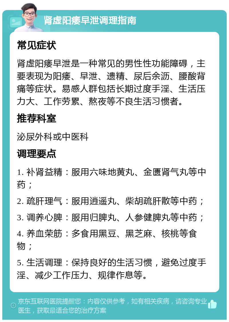 肾虚阳痿早泄调理指南 常见症状 肾虚阳痿早泄是一种常见的男性性功能障碍，主要表现为阳痿、早泄、遗精、尿后余沥、腰酸背痛等症状。易感人群包括长期过度手淫、生活压力大、工作劳累、熬夜等不良生活习惯者。 推荐科室 泌尿外科或中医科 调理要点 1. 补肾益精：服用六味地黄丸、金匮肾气丸等中药； 2. 疏肝理气：服用逍遥丸、柴胡疏肝散等中药； 3. 调养心脾：服用归脾丸、人参健脾丸等中药； 4. 养血荣筋：多食用黑豆、黑芝麻、核桃等食物； 5. 生活调理：保持良好的生活习惯，避免过度手淫、减少工作压力、规律作息等。