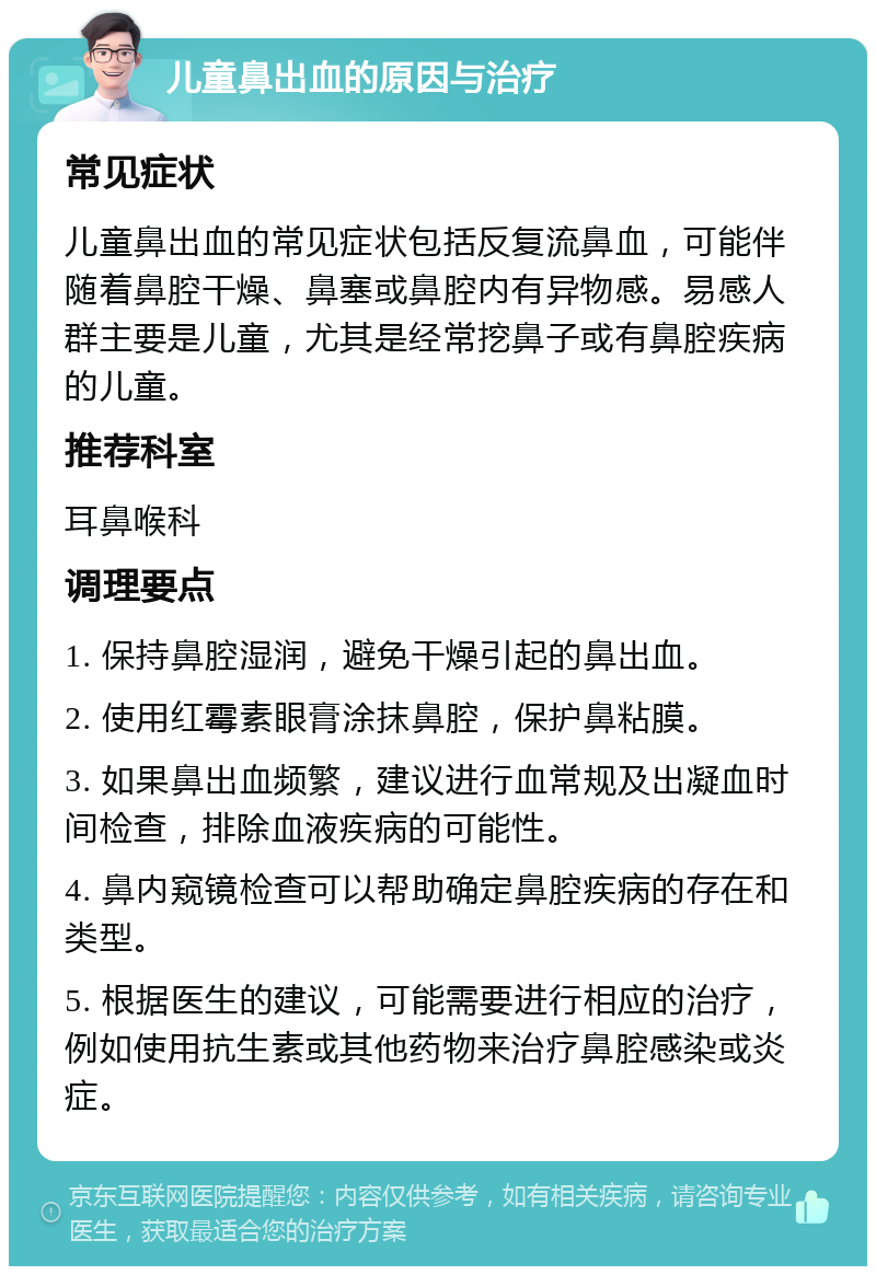 儿童鼻出血的原因与治疗 常见症状 儿童鼻出血的常见症状包括反复流鼻血，可能伴随着鼻腔干燥、鼻塞或鼻腔内有异物感。易感人群主要是儿童，尤其是经常挖鼻子或有鼻腔疾病的儿童。 推荐科室 耳鼻喉科 调理要点 1. 保持鼻腔湿润，避免干燥引起的鼻出血。 2. 使用红霉素眼膏涂抹鼻腔，保护鼻粘膜。 3. 如果鼻出血频繁，建议进行血常规及出凝血时间检查，排除血液疾病的可能性。 4. 鼻内窥镜检查可以帮助确定鼻腔疾病的存在和类型。 5. 根据医生的建议，可能需要进行相应的治疗，例如使用抗生素或其他药物来治疗鼻腔感染或炎症。