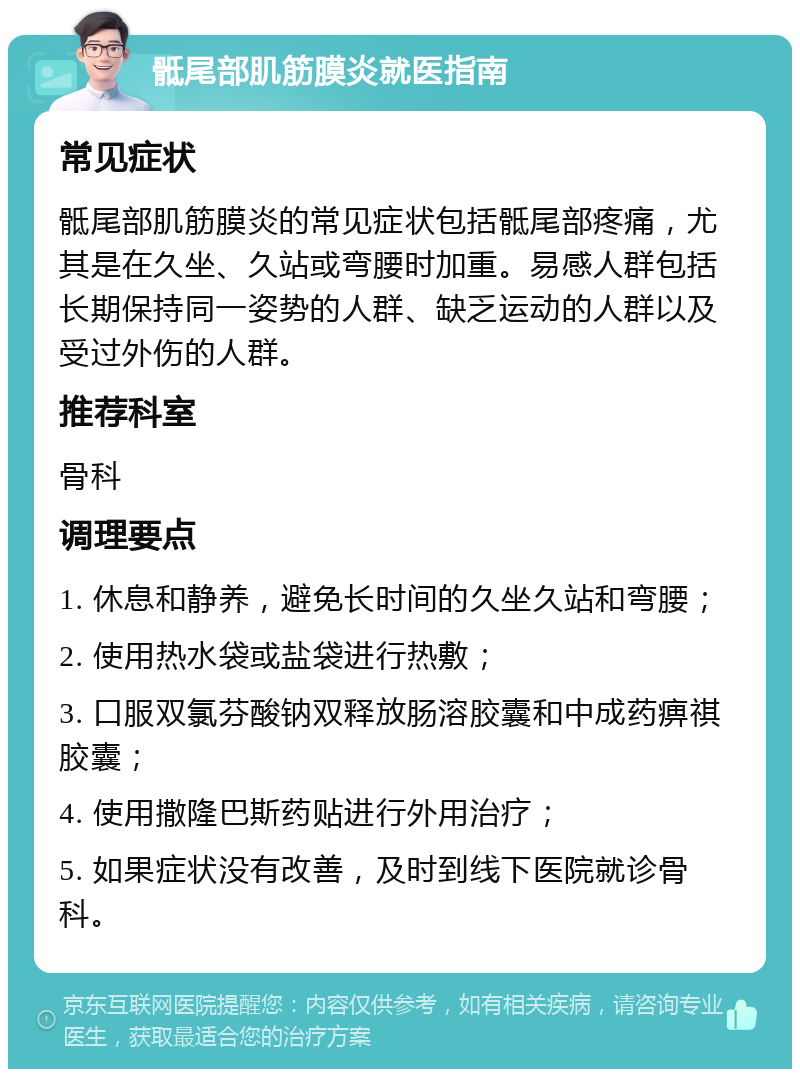 骶尾部肌筋膜炎就医指南 常见症状 骶尾部肌筋膜炎的常见症状包括骶尾部疼痛，尤其是在久坐、久站或弯腰时加重。易感人群包括长期保持同一姿势的人群、缺乏运动的人群以及受过外伤的人群。 推荐科室 骨科 调理要点 1. 休息和静养，避免长时间的久坐久站和弯腰； 2. 使用热水袋或盐袋进行热敷； 3. 口服双氯芬酸钠双释放肠溶胶囊和中成药痹祺胶囊； 4. 使用撒隆巴斯药贴进行外用治疗； 5. 如果症状没有改善，及时到线下医院就诊骨科。