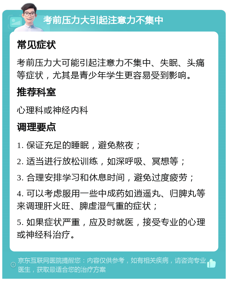 考前压力大引起注意力不集中 常见症状 考前压力大可能引起注意力不集中、失眠、头痛等症状，尤其是青少年学生更容易受到影响。 推荐科室 心理科或神经内科 调理要点 1. 保证充足的睡眠，避免熬夜； 2. 适当进行放松训练，如深呼吸、冥想等； 3. 合理安排学习和休息时间，避免过度疲劳； 4. 可以考虑服用一些中成药如逍遥丸、归脾丸等来调理肝火旺、脾虚湿气重的症状； 5. 如果症状严重，应及时就医，接受专业的心理或神经科治疗。