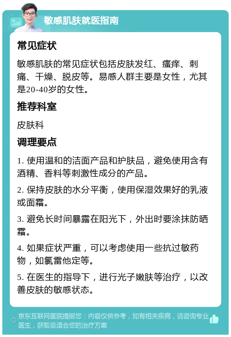 敏感肌肤就医指南 常见症状 敏感肌肤的常见症状包括皮肤发红、瘙痒、刺痛、干燥、脱皮等。易感人群主要是女性，尤其是20-40岁的女性。 推荐科室 皮肤科 调理要点 1. 使用温和的洁面产品和护肤品，避免使用含有酒精、香料等刺激性成分的产品。 2. 保持皮肤的水分平衡，使用保湿效果好的乳液或面霜。 3. 避免长时间暴露在阳光下，外出时要涂抹防晒霜。 4. 如果症状严重，可以考虑使用一些抗过敏药物，如氯雷他定等。 5. 在医生的指导下，进行光子嫩肤等治疗，以改善皮肤的敏感状态。