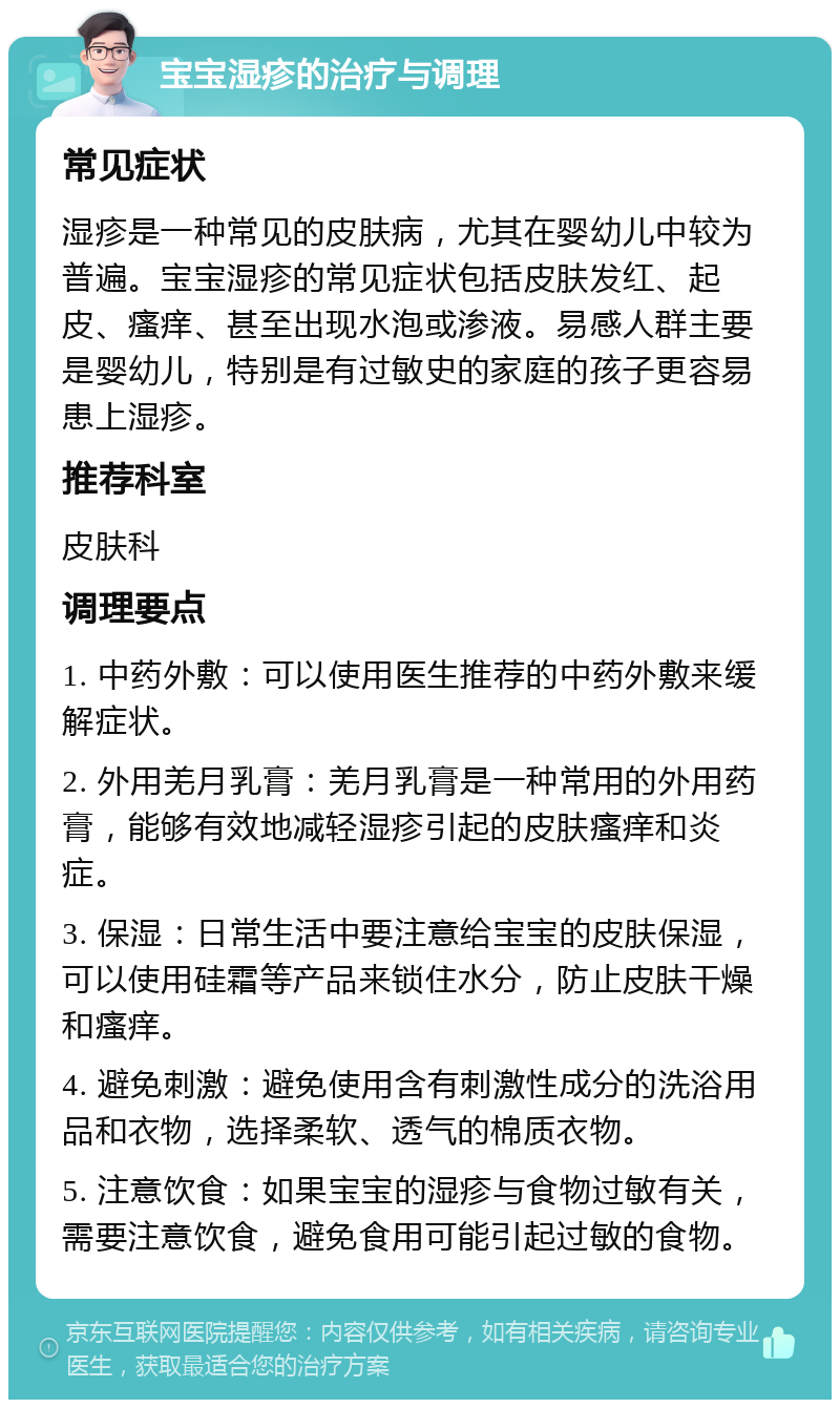 宝宝湿疹的治疗与调理 常见症状 湿疹是一种常见的皮肤病，尤其在婴幼儿中较为普遍。宝宝湿疹的常见症状包括皮肤发红、起皮、瘙痒、甚至出现水泡或渗液。易感人群主要是婴幼儿，特别是有过敏史的家庭的孩子更容易患上湿疹。 推荐科室 皮肤科 调理要点 1. 中药外敷：可以使用医生推荐的中药外敷来缓解症状。 2. 外用羌月乳膏：羌月乳膏是一种常用的外用药膏，能够有效地减轻湿疹引起的皮肤瘙痒和炎症。 3. 保湿：日常生活中要注意给宝宝的皮肤保湿，可以使用硅霜等产品来锁住水分，防止皮肤干燥和瘙痒。 4. 避免刺激：避免使用含有刺激性成分的洗浴用品和衣物，选择柔软、透气的棉质衣物。 5. 注意饮食：如果宝宝的湿疹与食物过敏有关，需要注意饮食，避免食用可能引起过敏的食物。