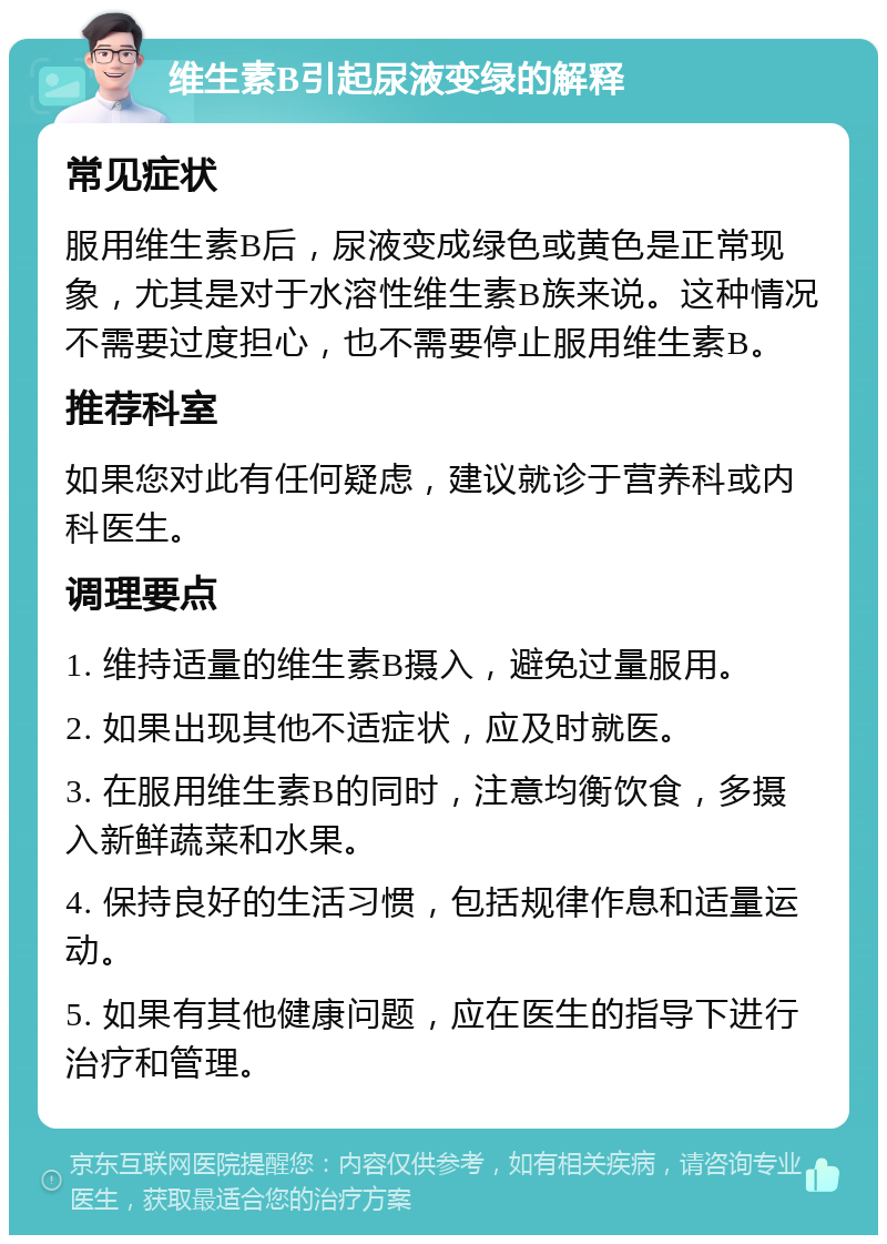 维生素B引起尿液变绿的解释 常见症状 服用维生素B后，尿液变成绿色或黄色是正常现象，尤其是对于水溶性维生素B族来说。这种情况不需要过度担心，也不需要停止服用维生素B。 推荐科室 如果您对此有任何疑虑，建议就诊于营养科或内科医生。 调理要点 1. 维持适量的维生素B摄入，避免过量服用。 2. 如果出现其他不适症状，应及时就医。 3. 在服用维生素B的同时，注意均衡饮食，多摄入新鲜蔬菜和水果。 4. 保持良好的生活习惯，包括规律作息和适量运动。 5. 如果有其他健康问题，应在医生的指导下进行治疗和管理。