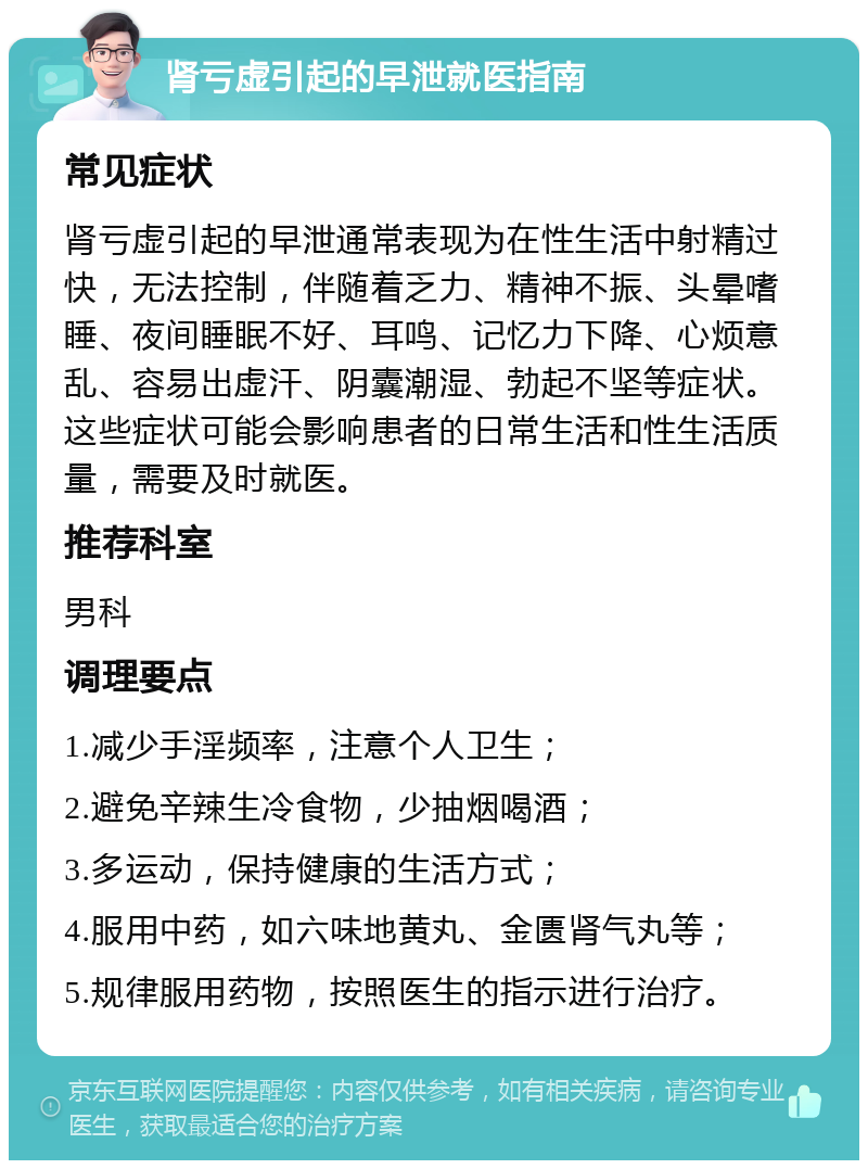 肾亏虚引起的早泄就医指南 常见症状 肾亏虚引起的早泄通常表现为在性生活中射精过快，无法控制，伴随着乏力、精神不振、头晕嗜睡、夜间睡眠不好、耳鸣、记忆力下降、心烦意乱、容易出虚汗、阴囊潮湿、勃起不坚等症状。这些症状可能会影响患者的日常生活和性生活质量，需要及时就医。 推荐科室 男科 调理要点 1.减少手淫频率，注意个人卫生； 2.避免辛辣生冷食物，少抽烟喝酒； 3.多运动，保持健康的生活方式； 4.服用中药，如六味地黄丸、金匮肾气丸等； 5.规律服用药物，按照医生的指示进行治疗。