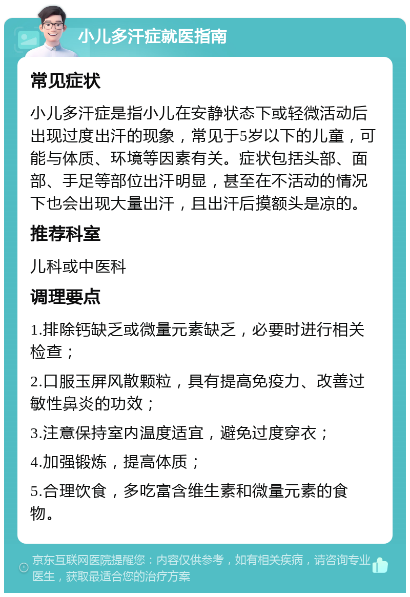 小儿多汗症就医指南 常见症状 小儿多汗症是指小儿在安静状态下或轻微活动后出现过度出汗的现象，常见于5岁以下的儿童，可能与体质、环境等因素有关。症状包括头部、面部、手足等部位出汗明显，甚至在不活动的情况下也会出现大量出汗，且出汗后摸额头是凉的。 推荐科室 儿科或中医科 调理要点 1.排除钙缺乏或微量元素缺乏，必要时进行相关检查； 2.口服玉屏风散颗粒，具有提高免疫力、改善过敏性鼻炎的功效； 3.注意保持室内温度适宜，避免过度穿衣； 4.加强锻炼，提高体质； 5.合理饮食，多吃富含维生素和微量元素的食物。