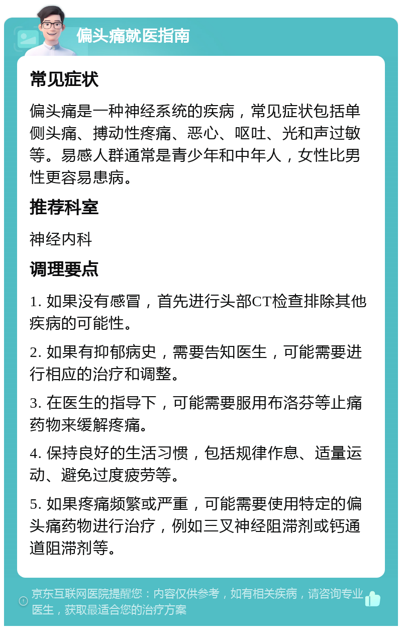 偏头痛就医指南 常见症状 偏头痛是一种神经系统的疾病，常见症状包括单侧头痛、搏动性疼痛、恶心、呕吐、光和声过敏等。易感人群通常是青少年和中年人，女性比男性更容易患病。 推荐科室 神经内科 调理要点 1. 如果没有感冒，首先进行头部CT检查排除其他疾病的可能性。 2. 如果有抑郁病史，需要告知医生，可能需要进行相应的治疗和调整。 3. 在医生的指导下，可能需要服用布洛芬等止痛药物来缓解疼痛。 4. 保持良好的生活习惯，包括规律作息、适量运动、避免过度疲劳等。 5. 如果疼痛频繁或严重，可能需要使用特定的偏头痛药物进行治疗，例如三叉神经阻滞剂或钙通道阻滞剂等。