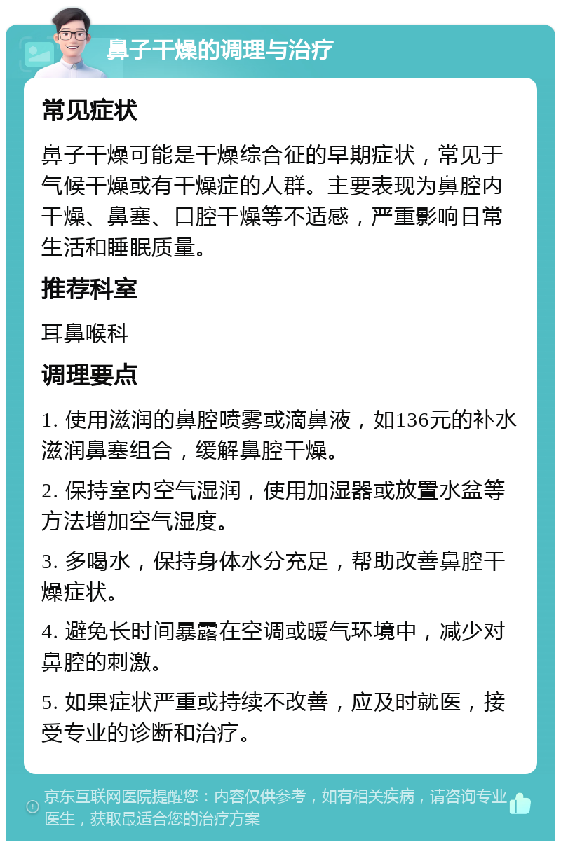 鼻子干燥的调理与治疗 常见症状 鼻子干燥可能是干燥综合征的早期症状，常见于气候干燥或有干燥症的人群。主要表现为鼻腔内干燥、鼻塞、口腔干燥等不适感，严重影响日常生活和睡眠质量。 推荐科室 耳鼻喉科 调理要点 1. 使用滋润的鼻腔喷雾或滴鼻液，如136元的补水滋润鼻塞组合，缓解鼻腔干燥。 2. 保持室内空气湿润，使用加湿器或放置水盆等方法增加空气湿度。 3. 多喝水，保持身体水分充足，帮助改善鼻腔干燥症状。 4. 避免长时间暴露在空调或暖气环境中，减少对鼻腔的刺激。 5. 如果症状严重或持续不改善，应及时就医，接受专业的诊断和治疗。