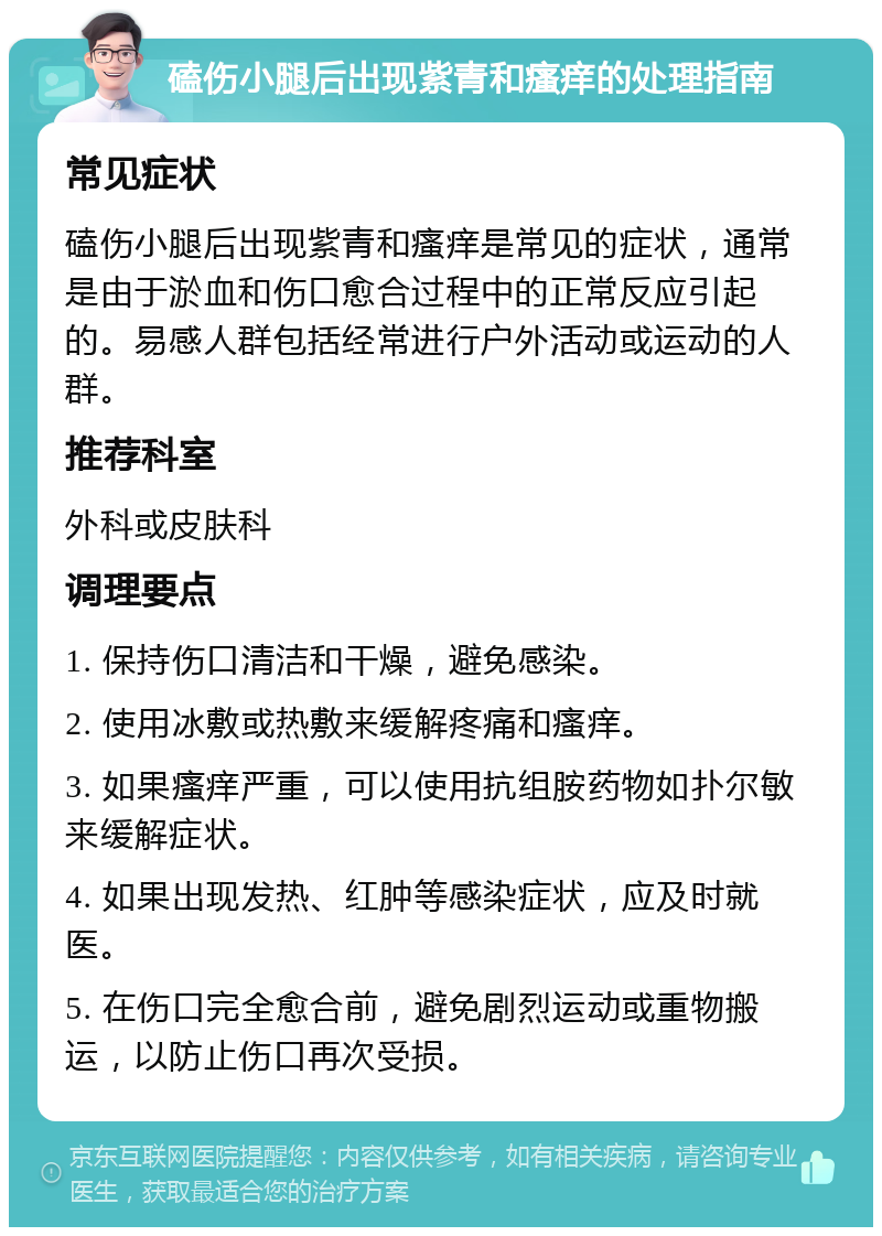 磕伤小腿后出现紫青和瘙痒的处理指南 常见症状 磕伤小腿后出现紫青和瘙痒是常见的症状，通常是由于淤血和伤口愈合过程中的正常反应引起的。易感人群包括经常进行户外活动或运动的人群。 推荐科室 外科或皮肤科 调理要点 1. 保持伤口清洁和干燥，避免感染。 2. 使用冰敷或热敷来缓解疼痛和瘙痒。 3. 如果瘙痒严重，可以使用抗组胺药物如扑尔敏来缓解症状。 4. 如果出现发热、红肿等感染症状，应及时就医。 5. 在伤口完全愈合前，避免剧烈运动或重物搬运，以防止伤口再次受损。