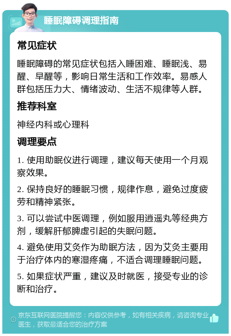 睡眠障碍调理指南 常见症状 睡眠障碍的常见症状包括入睡困难、睡眠浅、易醒、早醒等，影响日常生活和工作效率。易感人群包括压力大、情绪波动、生活不规律等人群。 推荐科室 神经内科或心理科 调理要点 1. 使用助眠仪进行调理，建议每天使用一个月观察效果。 2. 保持良好的睡眠习惯，规律作息，避免过度疲劳和精神紧张。 3. 可以尝试中医调理，例如服用逍遥丸等经典方剂，缓解肝郁脾虚引起的失眠问题。 4. 避免使用艾灸作为助眠方法，因为艾灸主要用于治疗体内的寒湿疼痛，不适合调理睡眠问题。 5. 如果症状严重，建议及时就医，接受专业的诊断和治疗。