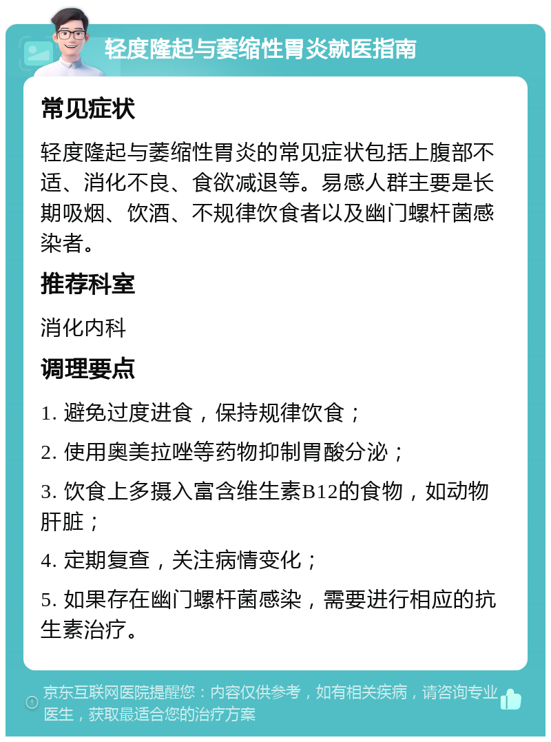 轻度隆起与萎缩性胃炎就医指南 常见症状 轻度隆起与萎缩性胃炎的常见症状包括上腹部不适、消化不良、食欲减退等。易感人群主要是长期吸烟、饮酒、不规律饮食者以及幽门螺杆菌感染者。 推荐科室 消化内科 调理要点 1. 避免过度进食，保持规律饮食； 2. 使用奥美拉唑等药物抑制胃酸分泌； 3. 饮食上多摄入富含维生素B12的食物，如动物肝脏； 4. 定期复查，关注病情变化； 5. 如果存在幽门螺杆菌感染，需要进行相应的抗生素治疗。