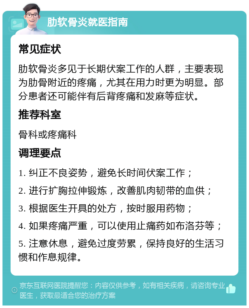 肋软骨炎就医指南 常见症状 肋软骨炎多见于长期伏案工作的人群，主要表现为肋骨附近的疼痛，尤其在用力时更为明显。部分患者还可能伴有后背疼痛和发麻等症状。 推荐科室 骨科或疼痛科 调理要点 1. 纠正不良姿势，避免长时间伏案工作； 2. 进行扩胸拉伸锻炼，改善肌肉韧带的血供； 3. 根据医生开具的处方，按时服用药物； 4. 如果疼痛严重，可以使用止痛药如布洛芬等； 5. 注意休息，避免过度劳累，保持良好的生活习惯和作息规律。