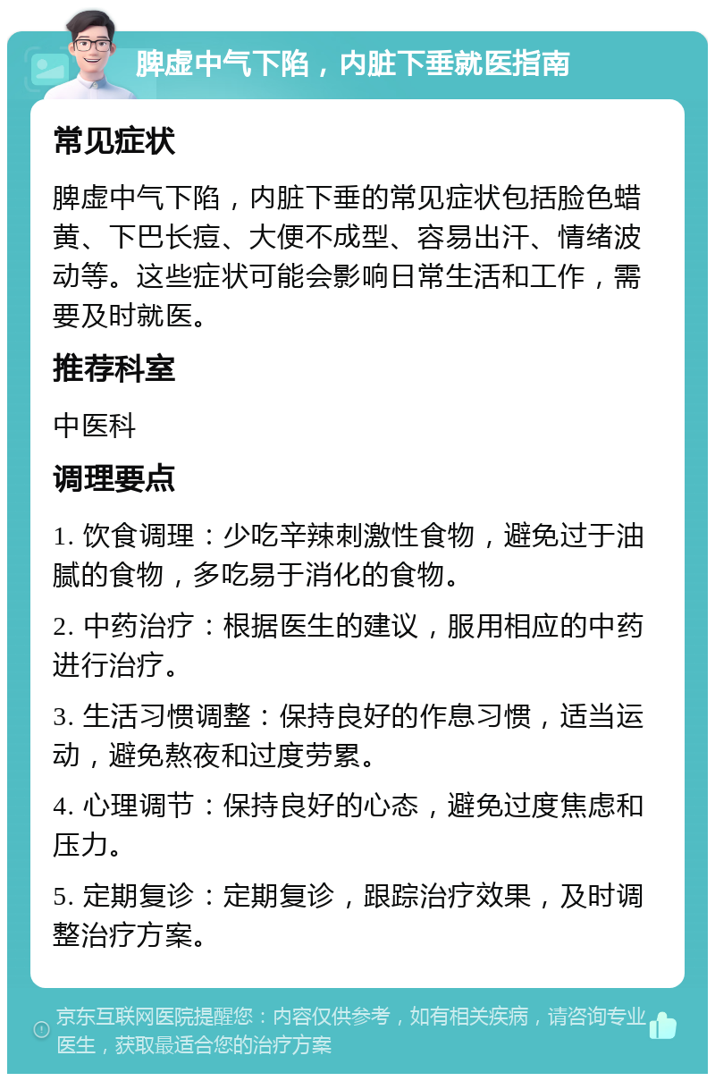 脾虚中气下陷，内脏下垂就医指南 常见症状 脾虚中气下陷，内脏下垂的常见症状包括脸色蜡黄、下巴长痘、大便不成型、容易出汗、情绪波动等。这些症状可能会影响日常生活和工作，需要及时就医。 推荐科室 中医科 调理要点 1. 饮食调理：少吃辛辣刺激性食物，避免过于油腻的食物，多吃易于消化的食物。 2. 中药治疗：根据医生的建议，服用相应的中药进行治疗。 3. 生活习惯调整：保持良好的作息习惯，适当运动，避免熬夜和过度劳累。 4. 心理调节：保持良好的心态，避免过度焦虑和压力。 5. 定期复诊：定期复诊，跟踪治疗效果，及时调整治疗方案。