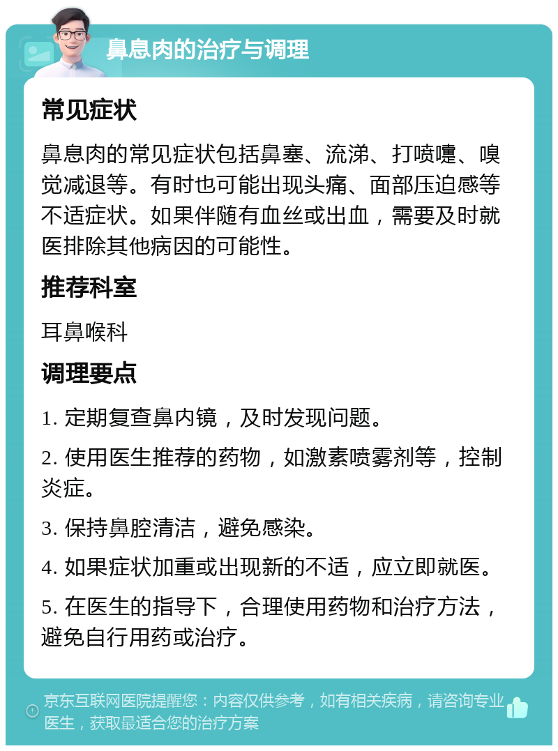 鼻息肉的治疗与调理 常见症状 鼻息肉的常见症状包括鼻塞、流涕、打喷嚏、嗅觉减退等。有时也可能出现头痛、面部压迫感等不适症状。如果伴随有血丝或出血，需要及时就医排除其他病因的可能性。 推荐科室 耳鼻喉科 调理要点 1. 定期复查鼻内镜，及时发现问题。 2. 使用医生推荐的药物，如激素喷雾剂等，控制炎症。 3. 保持鼻腔清洁，避免感染。 4. 如果症状加重或出现新的不适，应立即就医。 5. 在医生的指导下，合理使用药物和治疗方法，避免自行用药或治疗。