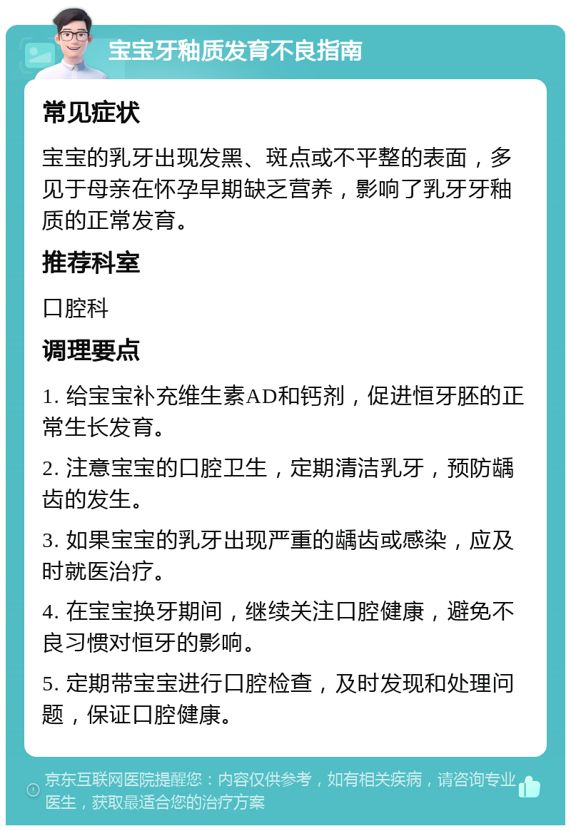 宝宝牙釉质发育不良指南 常见症状 宝宝的乳牙出现发黑、斑点或不平整的表面，多见于母亲在怀孕早期缺乏营养，影响了乳牙牙釉质的正常发育。 推荐科室 口腔科 调理要点 1. 给宝宝补充维生素AD和钙剂，促进恒牙胚的正常生长发育。 2. 注意宝宝的口腔卫生，定期清洁乳牙，预防龋齿的发生。 3. 如果宝宝的乳牙出现严重的龋齿或感染，应及时就医治疗。 4. 在宝宝换牙期间，继续关注口腔健康，避免不良习惯对恒牙的影响。 5. 定期带宝宝进行口腔检查，及时发现和处理问题，保证口腔健康。