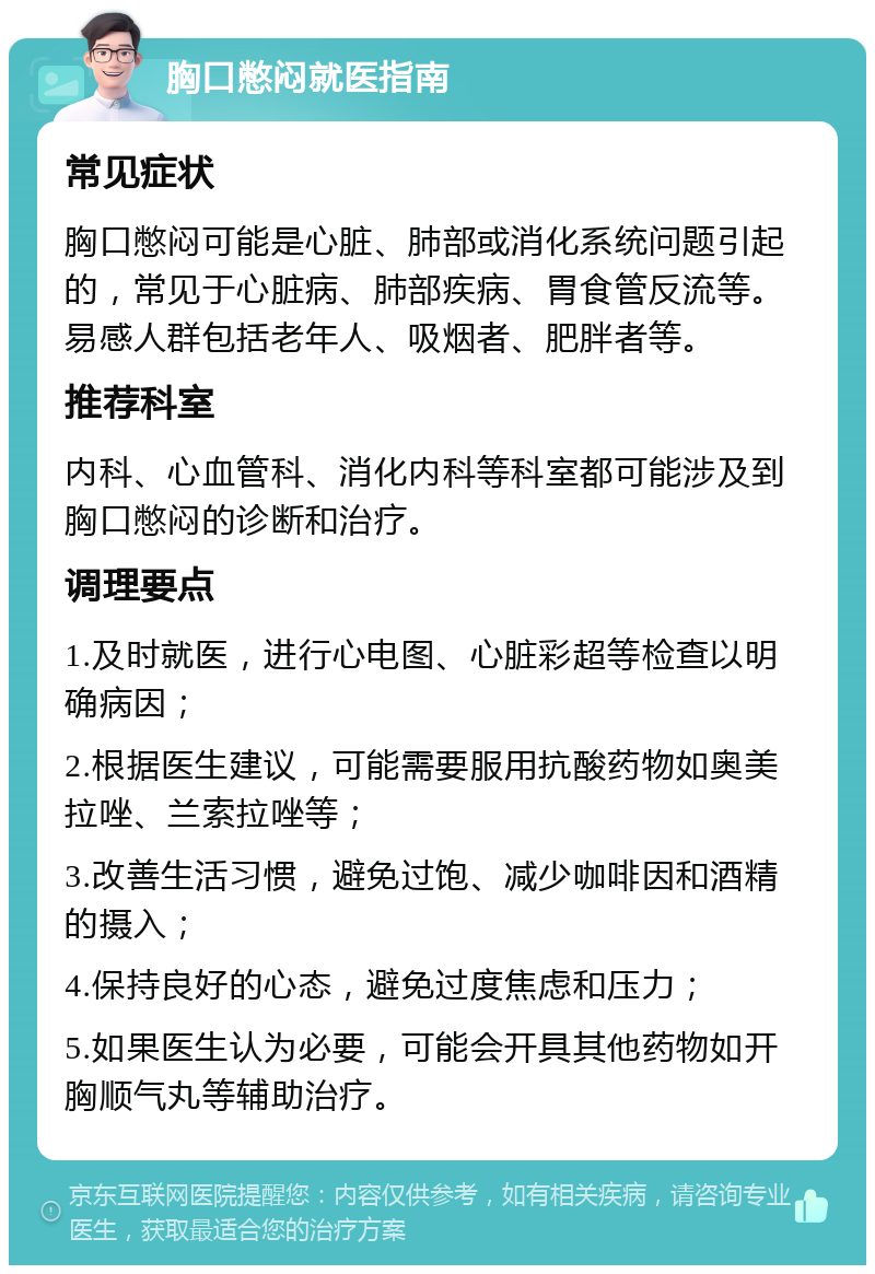 胸口憋闷就医指南 常见症状 胸口憋闷可能是心脏、肺部或消化系统问题引起的，常见于心脏病、肺部疾病、胃食管反流等。易感人群包括老年人、吸烟者、肥胖者等。 推荐科室 内科、心血管科、消化内科等科室都可能涉及到胸口憋闷的诊断和治疗。 调理要点 1.及时就医，进行心电图、心脏彩超等检查以明确病因； 2.根据医生建议，可能需要服用抗酸药物如奥美拉唑、兰索拉唑等； 3.改善生活习惯，避免过饱、减少咖啡因和酒精的摄入； 4.保持良好的心态，避免过度焦虑和压力； 5.如果医生认为必要，可能会开具其他药物如开胸顺气丸等辅助治疗。