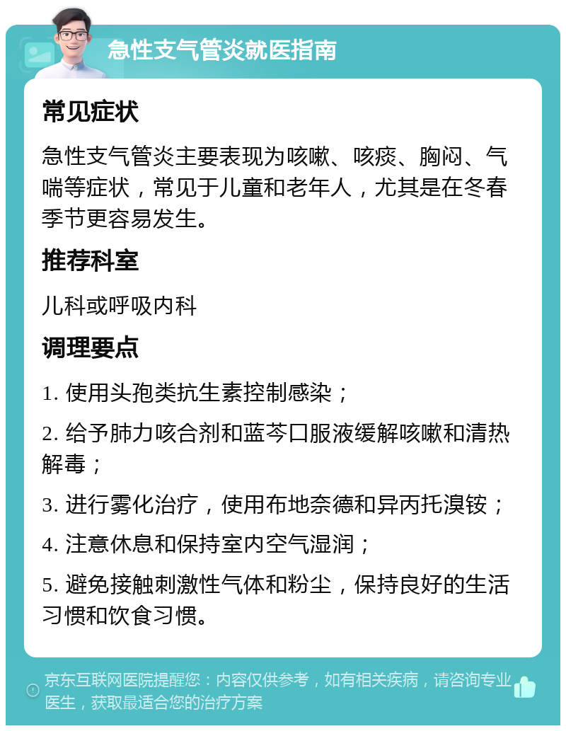 急性支气管炎就医指南 常见症状 急性支气管炎主要表现为咳嗽、咳痰、胸闷、气喘等症状，常见于儿童和老年人，尤其是在冬春季节更容易发生。 推荐科室 儿科或呼吸内科 调理要点 1. 使用头孢类抗生素控制感染； 2. 给予肺力咳合剂和蓝芩口服液缓解咳嗽和清热解毒； 3. 进行雾化治疗，使用布地奈德和异丙托溴铵； 4. 注意休息和保持室内空气湿润； 5. 避免接触刺激性气体和粉尘，保持良好的生活习惯和饮食习惯。