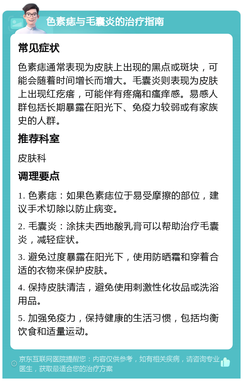 色素痣与毛囊炎的治疗指南 常见症状 色素痣通常表现为皮肤上出现的黑点或斑块，可能会随着时间增长而增大。毛囊炎则表现为皮肤上出现红疙瘩，可能伴有疼痛和瘙痒感。易感人群包括长期暴露在阳光下、免疫力较弱或有家族史的人群。 推荐科室 皮肤科 调理要点 1. 色素痣：如果色素痣位于易受摩擦的部位，建议手术切除以防止病变。 2. 毛囊炎：涂抹夫西地酸乳膏可以帮助治疗毛囊炎，减轻症状。 3. 避免过度暴露在阳光下，使用防晒霜和穿着合适的衣物来保护皮肤。 4. 保持皮肤清洁，避免使用刺激性化妆品或洗浴用品。 5. 加强免疫力，保持健康的生活习惯，包括均衡饮食和适量运动。