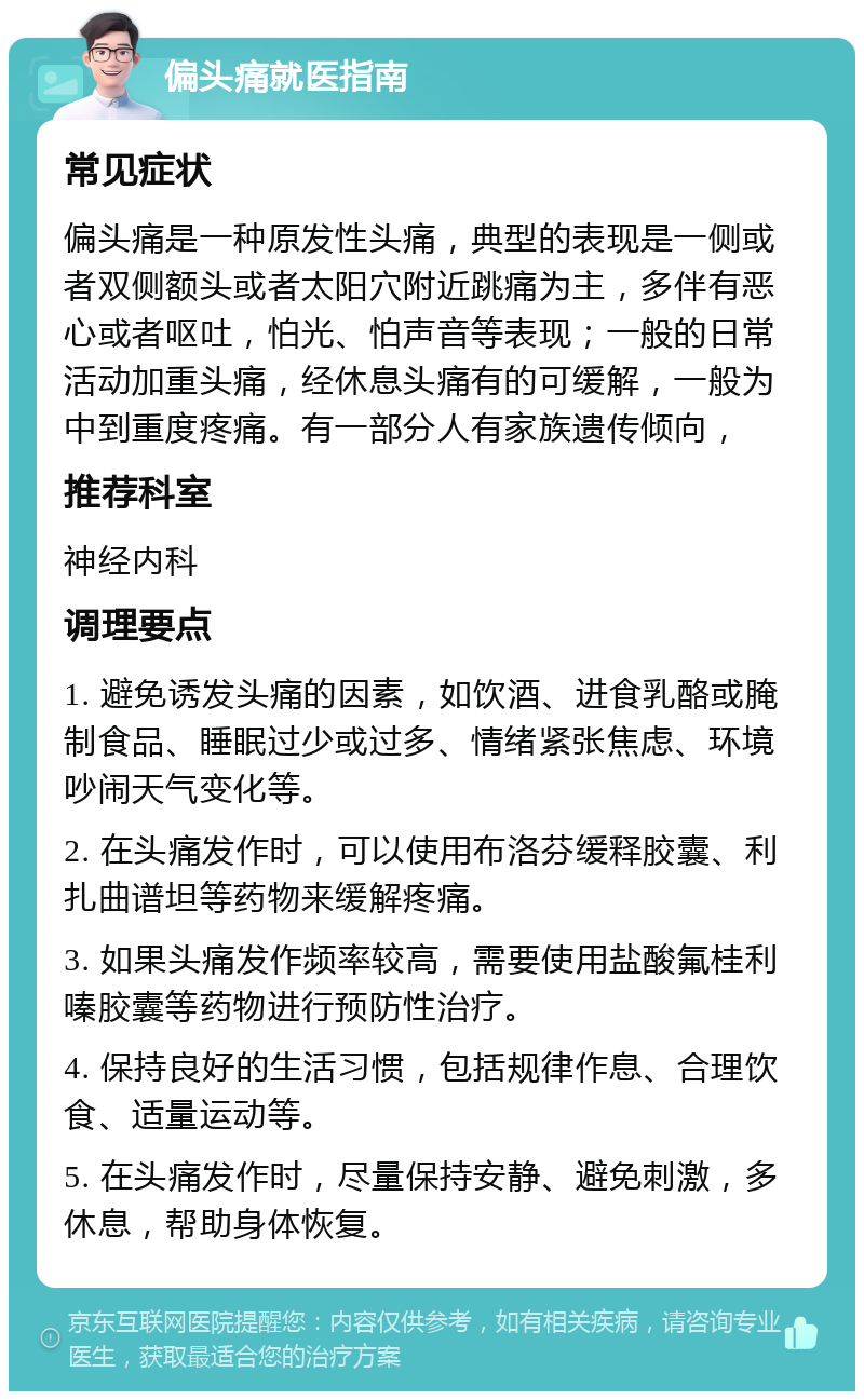 偏头痛就医指南 常见症状 偏头痛是一种原发性头痛，典型的表现是一侧或者双侧额头或者太阳穴附近跳痛为主，多伴有恶心或者呕吐，怕光、怕声音等表现；一般的日常活动加重头痛，经休息头痛有的可缓解，一般为中到重度疼痛。有一部分人有家族遗传倾向， 推荐科室 神经内科 调理要点 1. 避免诱发头痛的因素，如饮酒、进食乳酪或腌制食品、睡眠过少或过多、情绪紧张焦虑、环境吵闹天气变化等。 2. 在头痛发作时，可以使用布洛芬缓释胶囊、利扎曲谱坦等药物来缓解疼痛。 3. 如果头痛发作频率较高，需要使用盐酸氟桂利嗪胶囊等药物进行预防性治疗。 4. 保持良好的生活习惯，包括规律作息、合理饮食、适量运动等。 5. 在头痛发作时，尽量保持安静、避免刺激，多休息，帮助身体恢复。