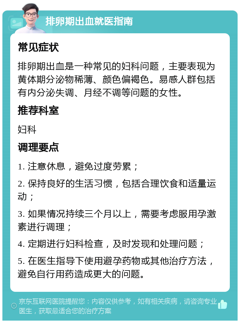 排卵期出血就医指南 常见症状 排卵期出血是一种常见的妇科问题，主要表现为黄体期分泌物稀薄、颜色偏褐色。易感人群包括有内分泌失调、月经不调等问题的女性。 推荐科室 妇科 调理要点 1. 注意休息，避免过度劳累； 2. 保持良好的生活习惯，包括合理饮食和适量运动； 3. 如果情况持续三个月以上，需要考虑服用孕激素进行调理； 4. 定期进行妇科检查，及时发现和处理问题； 5. 在医生指导下使用避孕药物或其他治疗方法，避免自行用药造成更大的问题。