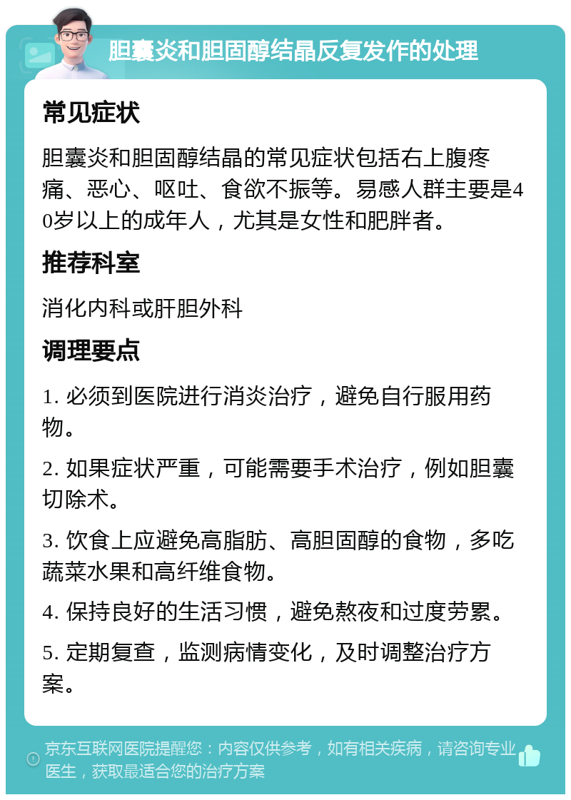 胆囊炎和胆固醇结晶反复发作的处理 常见症状 胆囊炎和胆固醇结晶的常见症状包括右上腹疼痛、恶心、呕吐、食欲不振等。易感人群主要是40岁以上的成年人，尤其是女性和肥胖者。 推荐科室 消化内科或肝胆外科 调理要点 1. 必须到医院进行消炎治疗，避免自行服用药物。 2. 如果症状严重，可能需要手术治疗，例如胆囊切除术。 3. 饮食上应避免高脂肪、高胆固醇的食物，多吃蔬菜水果和高纤维食物。 4. 保持良好的生活习惯，避免熬夜和过度劳累。 5. 定期复查，监测病情变化，及时调整治疗方案。