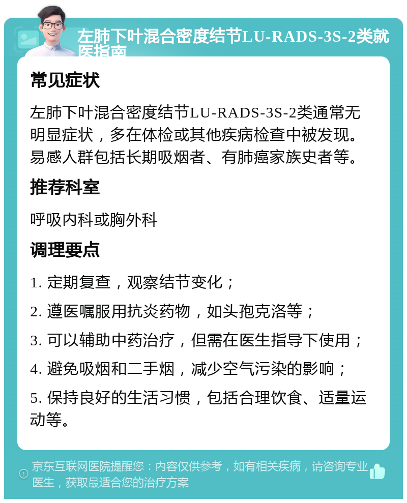 左肺下叶混合密度结节LU-RADS-3S-2类就医指南 常见症状 左肺下叶混合密度结节LU-RADS-3S-2类通常无明显症状，多在体检或其他疾病检查中被发现。易感人群包括长期吸烟者、有肺癌家族史者等。 推荐科室 呼吸内科或胸外科 调理要点 1. 定期复查，观察结节变化； 2. 遵医嘱服用抗炎药物，如头孢克洛等； 3. 可以辅助中药治疗，但需在医生指导下使用； 4. 避免吸烟和二手烟，减少空气污染的影响； 5. 保持良好的生活习惯，包括合理饮食、适量运动等。