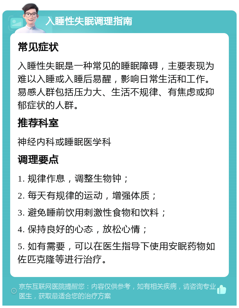 入睡性失眠调理指南 常见症状 入睡性失眠是一种常见的睡眠障碍，主要表现为难以入睡或入睡后易醒，影响日常生活和工作。易感人群包括压力大、生活不规律、有焦虑或抑郁症状的人群。 推荐科室 神经内科或睡眠医学科 调理要点 1. 规律作息，调整生物钟； 2. 每天有规律的运动，增强体质； 3. 避免睡前饮用刺激性食物和饮料； 4. 保持良好的心态，放松心情； 5. 如有需要，可以在医生指导下使用安眠药物如佐匹克隆等进行治疗。